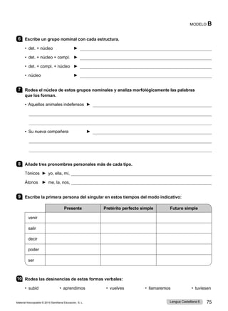 Material fotocopiable © 2015 Santillana Educación, S. L. 75
Lengua Castellana 6
MODELO B
6 Escribe un grupo nominal con cada estructura.
• det. + núcleo 	 ► 
• det. + núcleo + compl. 	 ► 
• det. + compl. + núcleo ► 
• núcleo 	 ► 
7 Rodea el núcleo de estos grupos nominales y analiza morfológicamente las palabras
que los forman.
• Aquellos animales indefensos ► 


• Su nueva compañera ► 


8 Añade tres pronombres personales más de cada tipo.
Tónicos ► yo, ella, mí, 
Átonos ► me, la, nos, 
9 Escribe la primera persona del singular en estos tiempos del modo indicativo:
Presente Pretérito perfecto simple Futuro simple
venir
salir
decir
poder
ser
10 Rodea las desinencias de estas formas verbales:
• subid • aprendimos • vuelves • llamaremos • tuviesen
 