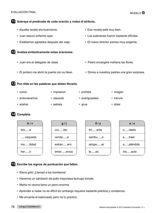 Material fotocopiable © 2015 Santillana Educación, S. L.
76 Lengua Castellana 6
MODELO B
EVALUACIÓN FINAL
11 Subraya el predicado de cada oración y rodea el atributo.
• Aquella receta era buenísima. • Esa novela está muy bien.
• Juan estuvo enfermo ayer. • Los exámenes fueron bastante difíciles.
• Estábamos agotados después del viaje. • El nuevo director parece muy exigente.
12 Analiza sintácticamente estas oraciones:
• Juan era el delegado de clase. • Pedro encargará mañana las flores.
• El portero me abrió la puerta con su llave. • Dimos a nuestros padres una gran sorpresa.
13 Pon tilde en las palabras que deben llevarla.
• comic • impresion • prohibe • imagen
• anduvieramos • clausula • averiguasteis • tranvia
• azahar • sabiais • grua • dolar
14 Completa.
b / v
bre e
úsqueda
mo ilidad
her ir
ll / y
bri ante
zambu ir
atrope ar
le es
g / j
cru ido
venda e
extran ero
emer encia
s / x
o idado
e traer
e pléndido
ine acto
15 Escribe los signos de puntuación que faltan.
• Elena gritó ¡Llamad a los bomberos!
• Haremos un sándwich de pollo mayonesa lechuga tomate
• Marta mi vecina tiene un perro enorme.
• Aprender a nadar no es difícil sin embargo requiere bastante práctica y constancia.
• Me encanta el baloncesto pero no lo practico.
 