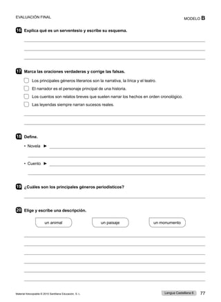 Material fotocopiable © 2015 Santillana Educación, S. L. 77
Lengua Castellana 6
MODELO B
EVALUACIÓN FINAL
16 Explica qué es un serventesio y escribe su esquema.



17 Marca las oraciones verdaderas y corrige las falsas.
Los principales géneros literarios son la narrativa, la lírica y el teatro.
El narrador es el personaje principal de una historia.
Los cuentos son relatos breves que suelen narrar los hechos en orden cronológico.
Las leyendas siempre narran sucesos reales.


18 Define.
• Novela ► 

• Cuento ► 

19 ¿Cuáles son los principales géneros periodísticos?

20 Elige y escribe una descripción.
un animal
          
un paisaje
          
un monumento






 
