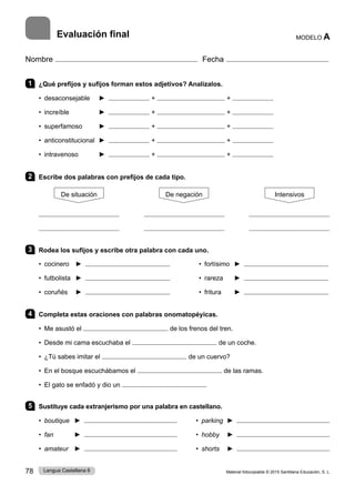 Material fotocopiable © 2015 Santillana Educación, S. L.
78 Lengua Castellana 6
Nombre Fecha
1 ¿Qué prefijos y sufijos forman estos adjetivos? Analízalos.
• desaconsejable ► + +
• increíble ► + +
• superfamoso ► + +
• anticonstitucional ► + +
• intravenoso ► + +
2 Escribe dos palabras con prefijos de cada tipo.
De situación De negación Intensivos
3 Rodea los sufijos y escribe otra palabra con cada uno.
• cocinero ► • fortísimo ►
• futbolista ► • rareza ►
• coruñés ► • fritura ►
4 Completa estas oraciones con palabras onomatopéyicas.
• Me asustó el de los frenos del tren.
• Desde mi cama escuchaba el de un coche.
• ¿Tú sabes imitar el de un cuervo?
• En el bosque escuchábamos el de las ramas.
• El gato se enfadó y dio un
5 Sustituye cada extranjerismo por una palabra en castellano.
• boutique ► • parking ►
• fan ► • hobby ►
• amateur ► • shorts ►
MODELO A
Evaluación final
 