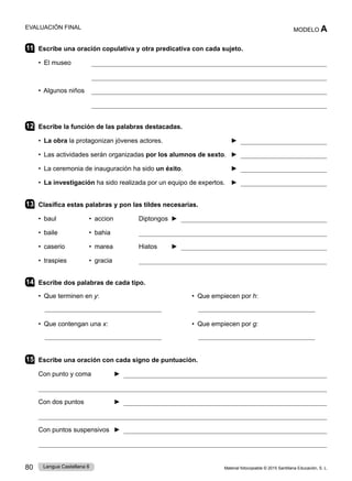Material fotocopiable © 2015 Santillana Educación, S. L.
80 Lengua Castellana 6
MODELO A
EVALUACIÓN FINAL
11 Escribe una oración copulativa y otra predicativa con cada sujeto.
• El museo 

• Algunos niños 

12 Escribe la función de las palabras destacadas.
• La obra la protagonizan jóvenes actores. ► 
• Las actividades serán organizadas por los alumnos de sexto. ► 
• La ceremonia de inauguración ha sido un éxito. ► 
• La investigación ha sido realizada por un equipo de expertos. ► 
13 Clasifica estas palabras y pon las tildes necesarias.
• baul • accion Diptongos ► 
• baile • bahia 
• caserio • marea Hiatos ► 
• traspies • gracia 
14 Escribe dos palabras de cada tipo.
• Que terminen en y: • Que empiecen por h:
• Que contengan una x: • Que empiecen por g:
15 Escribe una oración con cada signo de puntuación.
Con punto y coma ► 

Con dos puntos ► 

Con puntos suspensivos ► 

 