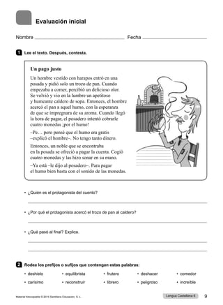 Material fotocopiable © 2015 Santillana Educación, S. L. 9
Lengua Castellana 6
Evaluación inicial
1 Lee el texto. Después, contesta.
Un pago justo
Un hombre vestido con harapos entró en una
posada y pidió solo un trozo de pan. Cuando
empezaba a comer, percibió un delicioso olor.
Se volvió y vio en la lumbre un apetitoso
y humeante caldero de sopa. Entonces, el hombre
acercó el pan a aquel humo, con la esperanza
de que se impregnara de su aroma. Cuando llegó
la hora de pagar, el posadero intentó cobrarle
cuatro monedas ¡por el humo!
–Pe… pero pensé que el humo era gratis
–explicó el hombre–. No tengo tanto dinero.
Entonces, un noble que se encontraba
en la posada se ofreció a pagar la cuenta. Cogió
cuatro monedas y las hizo sonar en su mano.
–Ya está –le dijo al posadero–. Para pagar
el humo bien basta con el sonido de las monedas.
• ¿Quién es el protagonista del cuento?
• ¿Por qué el protagonista acercó el trozo de pan al caldero?
• ¿Qué pasó al final? Explica.
2 Rodea los prefijos o sufijos que contengan estas palabras:
• deshielo • equilibrista • frutero • deshacer • comedor
• carísimo • reconstruir • librero • peligroso • increíble
Nombre Fecha
 