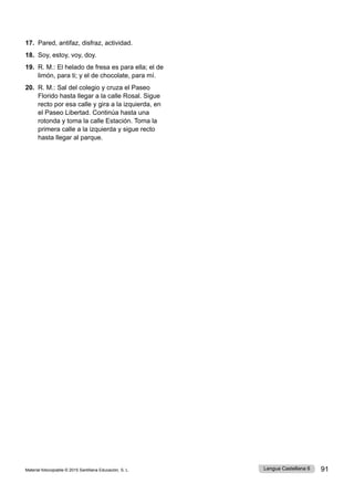 Material fotocopiable © 2015 Santillana Educación, S. L. 91
Lengua Castellana 6
17. Pared, antifaz, disfraz, actividad.
18. Soy, estoy, voy, doy.
19. R. M.: El helado de fresa es para ella; el de
limón, para ti; y el de chocolate, para mí.
20. R. M.: Sal del colegio y cruza el Paseo
Florido hasta llegar a la calle Rosal. Sigue
recto por esa calle y gira a la izquierda, en
el Paseo Libertad. Continúa hasta una
rotonda y toma la calle Estación. Toma la
primera calle a la izquierda y sigue recto
hasta llegar al parque.
 