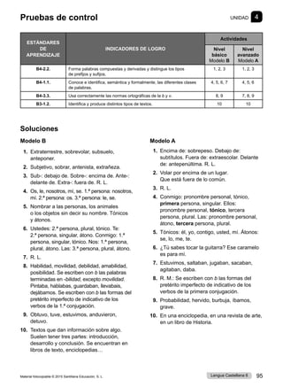 Material fotocopiable © 2015 Santillana Educación, S. L. 95
Lengua Castellana 6
Soluciones
Modelo B
1. Extraterrestre, sobrevolar, subsuelo,
anteponer.
2. Subjetivo, sobrar, antenista, extrañeza.
3. Sub-: debajo de. Sobre-: encima de. Ante-:
delante de. Extra-: fuera de. R. L.
4. Os, le, nosotros, mí, se. 1.ª persona: nosotros,
mí. 2.ª persona: os. 3.ª persona: le, se.
5. Nombrar a las personas, los animales
o los objetos sin decir su nombre. Tónicos
y átonos.
6. Ustedes: 2.ª persona, plural, tónico. Te:
2.ª persona, singular, átono. Conmigo: 1.ª
persona, singular, tónico. Nos: 1.ª persona,
plural, átono. Las: 3.ª persona, plural, átono.
7. R. L.
8. Habilidad, movilidad, debilidad, amabilidad,
posibilidad. Se escriben con b las palabras
terminadas en -bilidad, excepto movilidad.
Pintaba, hablabas, guardaban, llevabais,
dejábamos. Se escriben con b las formas del
pretérito imperfecto de indicativo de los
verbos de la 1.ª conjugación.
9. Obtuvo, tuve, estuvimos, anduvieron,
detuvo.
10. Textos que dan información sobre algo.
Suelen tener tres partes: introducción,
desarrollo y conclusión. Se encuentran en
libros de texto, enciclopedias…
Modelo A
1. Encima de: sobrepeso. Debajo de:
subtítulos. Fuera de: extraescolar. Delante
de: antepenúltima. R. L.
2. Volar por encima de un lugar.
Que está fuera de lo común.
3. R. L.
4. Conmigo: pronombre personal, tónico,
primera persona, singular. Ellos:
pronombre personal, tónico, tercera
persona, plural. Las: pronombre personal,
átono, tercera persona, plural.
5. Tónicos: él, yo, contigo, usted, mí. Átonos:
se, lo, me, te.
6. ¿Tú sabes tocar la guitarra? Ese caramelo
es para mí.
7. Estuvimos, saltaban, jugaban, sacaban,
agitaban, daba.
8. R. M.: Se escriben con b las formas del
pretérito imperfecto de indicativo de los
verbos de la primera conjugación.
9. Probabilidad, hervido, burbuja, íbamos,
grave.
10. En una enciclopedia, en una revista de arte,
en un libro de Historia.
Pruebas de control UNIDAD 4
ESTÁNDARES
DE
APRENDIZAJE
INDICADORES DE LOGRO
Actividades
Nivel
básico
Modelo B
Nivel
avanzado
Modelo A
B4-2.2. Forma palabras compuestas y derivadas y distingue los tipos
de prefijos y sufijos.
1, 2, 3 1, 2, 3
B4-1.1. Conoce e identifica, semántica y formalmente, las diferentes clases
de palabras.
4, 5, 6, 7 4, 5, 6
B4-3.3. Usa correctamente las normas ortográficas de la b y v. 8, 9 7, 8, 9
B3-1.2. Identifica y produce distintos tipos de textos. 10 10
 