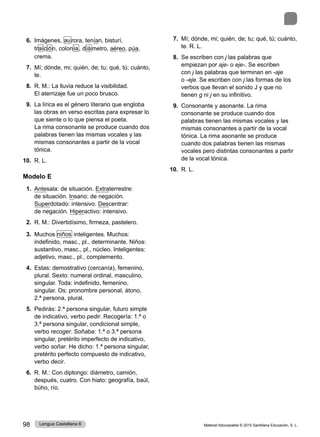 Material fotocopiable © 2015 Santillana Educación, S. L.
98 Lengua Castellana 6
6. Imágenes, aurora, tenían, bisturí,
traición, colonia, diámetro, aéreo, púa,
crema.
7. Mí; dónde, mi; quién, de; tu; qué, tú; cuánto,
te.
8. R. M.: La lluvia reduce la visibilidad.
El aterrizaje fue un poco brusco.
9. La lírica es el género literario que engloba
las obras en verso escritas para expresar lo
que siente o lo que piensa el poeta.
La rima consonante se produce cuando dos
palabras tienen las mismas vocales y las
mismas consonantes a partir de la vocal
tónica.
10. R. L.
Modelo E
1. Antesala: de situación. Extraterrestre:
de situación. Insano: de negación.
Superdotado: intensivo. Descentrar:
de negación. Hiperactivo: intensivo.
2. R. M.: Divertidísimo, firmeza, pastelero.
3. Muchos niños inteligentes. Muchos:
indefinido, masc., pl., determinante. Niños:
sustantivo, masc., pl., núcleo. Inteligentes:
adjetivo, masc., pl., complemento.
4. Estas: demostrativo (cercanía), femenino,
plural. Sexto: numeral ordinal, masculino,
singular. Toda: indefinido, femenino,
singular. Os: pronombre personal, átono,
2.ª persona, plural.
5. Pedirás: 2.ª persona singular, futuro simple
de indicativo, verbo pedir. Recogería: 1.ª o
3.ª persona singular, condicional simple,
verbo recoger. Soñaba: 1.ª o 3.ª persona
singular, pretérito imperfecto de indicativo,
verbo soñar. He dicho: 1.ª persona singular,
pretérito perfecto compuesto de indicativo,
verbo decir.
6. R. M.: Con diptongo: diámetro, camión,
después, cuatro. Con hiato: geografía, baúl,
búho, río.
7. Mí; dónde, mi; quién, de; tu; qué, tú; cuánto,
te. R. L.
8. Se escriben con j las palabras que
empiezan por aje- o eje-. Se escriben
con j las palabras que terminan en -aje
o -eje. Se escriben con j las formas de los
verbos que llevan el sonido J y que no
tienen g ni j en su infinitivo.
9. Consonante y asonante. La rima
consonante se produce cuando dos
palabras tienen las mismas vocales y las
mismas consonantes a partir de la vocal
tónica. La rima asonante se produce
cuando dos palabras tienen las mismas
vocales pero distintas consonantes a partir
de la vocal tónica.
10. R. L.
 