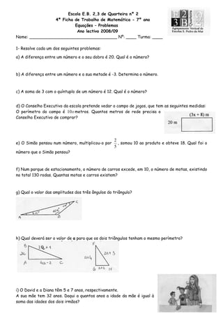 Escola E.B. 2,3 de Quarteira nº 2
4ª Ficha de Trabalho de Matemática - 7º ano
Equações – Problemas
Ano lectivo 2008/09
Nome: __________________________________ Nº: ____ Turma: ____
1- Resolve cada um dos seguintes problemas:
a) A diferença entre um número e o seu dobro é 20. Qual é o número?
b) A diferença entre um número e a sua metade é -3. Determina o número.
c) A soma de 3 com o quíntuplo de um número é 12. Qual é o número?
d) O Conselho Executivo da escola pretende vedar o campo de jogos, que tem as seguintes medidas:
O perímetro do campo é metros. Quantos metros de rede precisa o
Conselho Executivo de comprar?
x10
e) O Simão pensou num número, multiplicou-o por
5
2
, somou 10 ao produto e obteve 18. Qual foi o
número que o Simão pensou?
f) Num parque de estacionamento, o número de carros excede, em 10, o número de motas, existindo
no total 130 rodas. Quantas motas e carros existem?
g) Qual o valor das amplitudes dos três ângulos do triângulo?
h) Qual deverá ser o valor de a para que os dois triângulos tenham o mesmo perímetro?
i) O David e a Diana têm 5 e 7 anos, respectivamente.
A sua mãe tem 32 anos. Daqui a quantos anos a idade da mãe é igual à
soma das idades dos dois irmãos?
 