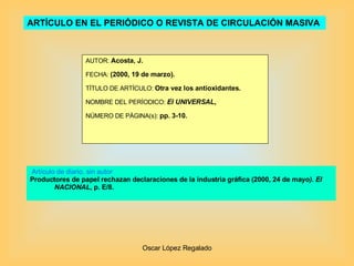 ARTÍCULO EN EL PERIÓDICO O REVISTA DE CIRCULACIÓN MASIVA   AUTOR:  Acosta, J. FECHA:  (2000, 19 de marzo). TÍTULO DE ARTÍCULO:  Otra vez los antioxidantes. NOMBRE DEL PERÍODICO:  El UNIVERSAL , NÚMERO DE PÁGINA(s):  pp. 3-10. Artículo de diario, sin autor Productores de papel rechazan declaraciones de la industria gráfica (2000, 24 de mayo ). El NACIONAL , p. E/8. 