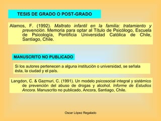 TESIS DE GRADO O POST-GRADO Alamos, F. (1992).  Maltrato infantil en la familia: tratamiento y prevención . Memoria para optar al Título de Psicólogo, Escuela de Psicología, Pontificia Universidad Católica de Chile, Santiago, Chile. MANUSCRITO NO PUBLICADO Langdon, C. & Gazmuri, C. (1991). Un modelo psicosocial integral y sistémico de prevención del abuso de drogas y alcohol.  Informe de Estudios Ancora . Manuscrito no publicado, Ancora, Santiago, Chile. Si los autores pertenecen a alguna institución o universidad, se señala ésta, la ciudad y el país. 