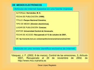 DE  MEDIOS ELECTRÓNICOS AUTOR(es):  Hernández, M. E.  FECHA DE PUBLICACIÓN:  (1998). TÍTULO:  Parque Nacional Canaima , TIPO DE MEDIO:  [Versión electrónica], LUGAR DE PUBLICACIÓN:  Caracas:  EDITOR:   Universidad Central de Venezuela. FECHA DE ACCESO:  Recuperado el 13 de octubre de   2001, DE :   ttp://cenamb.rect.ucv.ve/siamaz/dicciona/canaima/canaima2.htm  Artículo de internet basados en una fuente impresa Artículo en una revista científica exclusiva de internet  Vásquez, J. F. (2002, 8 de marzo). Control de las emociones, 3, Artículo 0001. Recuperado el 20 de noviembre de 2002, de  http://www.mcc.rcanaria.es   