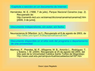 Capítulo o sección en un documento de internet  Hernández, M. E. (1998, 7 de julio).  Parque Nacional Canaima (cap. 2).  Recuperado de: http://cenamb.rect.ucv.ve/siamaz/dicciona/canaima/canaima2.htm [2000, 3 de junio].  Neuroscience & Olfaction. (s.f.). Recuperado el 8 de agosto de 2003, de  http :// olfac.univ -lyon1. fr / olfac / servolf / servolf.htm Documento independiente, sin autor, sin fecha  Documento disponible en el sitio web del programa o departamento de una universidad  Martínez, F., Prendes, M. P., Alfageme, M. B., Amorós L., Rodríguez, T. y Solano, I. M. (2004). Recuperado el 25 de agosto del 2005, del sitio web de la Universidad Católica Santo Toribio de Mogrobejo: http://www.usat.edu.pe/campusvrtual/escuelaeduc/art187.htm 