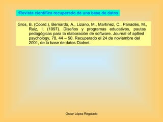 Revista científica recuperado de una base de datos Gros, B. (Coord.), Bernardo, A., Lizano, M., Martínez, C., Panadés, M.,  Ruiz, I. (1997). Diseños y programas educativos, pautas  pedagógicas para la elaboración de software. Journal of apllied  psychology, 78, 44 – 50. Recuperado el 24 de noviembre del  2001, de la base de datos Dialnet. 