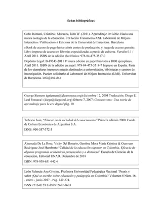 fichas bibliográficas
Cobo Romaní, Cristóbal; Moravec, John W. (2011). Aprendizaje Invisible. Hacia una
nueva ecología de la educación. Col·lecció Transmedia XXI. Laboratori de Mitjans
Interactius / Publicacions i Edicions de la Universitat de Barcelona. Barcelona
eBook de acceso de pago hasta cubrir costes de producción, y luego de acceso gratuito.
Libro impreso de acceso en librerías especializadas a precio de cubierta. Versión 0.1 /
Abril 2011. ISBN de la edición electrónica: 978-84-475-3517-0
Depósito Legal: B-19343-2011 Primera edición en papel limitada a 1000 ejemplares.
Abril 2011. ISBN de la edición en papel: 978-84-475-3518-7 Impreso en España. Parte
de los ejemplares impresos estarán destinados a universidades, bibliotecas y centros de
investigación. Pueden solicitarlo al Laboratori de Mitjans Interactius (LMI). Universitat
de Barcelona. info@lmi.ub.e
George Siemens (gsiemens@elearnspace.org) diciembre 12, 2004 Traducción: Diego E.
Leal Fonseca1 (diego@diegoleal.org) febrero 7, 2007; Conectivismo: Una teoría de
aprendizaje para la era digital pág. 10
Tedesco Juan, “Educar en la sociedad del conocimiento” Primera edición 2000. Fondo
de Cultura Económica de Argentina S.A.
ISNB: 950-557-372-3
Ahumada De La Rosa, Vicky Del Rosario, Gamboa Mora María Cristina & Guerrero
Rodríguez José Humberto “Calidad de la educación superior en Colombia, Eficacia de
algunos programas académicos presenciales y a distancia” Escuela de Ciencias de la
educación, Editorial UNAD. Diciembre de 2018
ISBN: 978-958-651-642-6
León Palencia Ana Cristina, Profesora Universidad Pedagógica Nacional “Praxis y
saber ¿Qué se escribe sobre educación y pedagogía en Colombia? Volumen 8 Núm. 16
- enero - junio 2017 - Pág. 249-274.
ISSN 2216-0159 E-ISSN 2462-8603
 