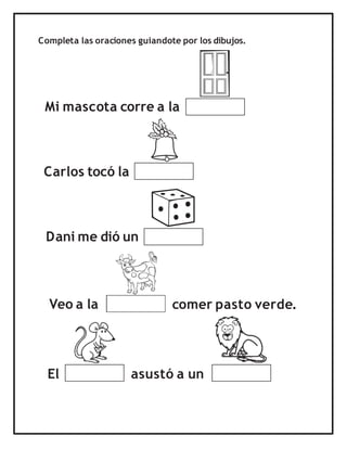 Completa las oraciones guiandote por los dibujos.
Mi mascota corre a la
Carlos tocó la
Dani me dió un
El
Veo a la comer pasto verde.
asustó a un
 