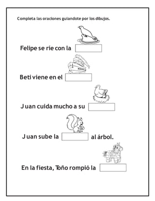 Completa las oraciones guiandote por los dibujos.
Felipe se ríe con la
Beti viene en el
J uan cuida mucho a su
En la fiesta, T
oño rompió la
J uan sube la al árbol.
 