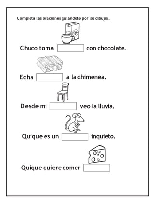 Completa las oraciones guiandote por los dibujos.
Chuco toma
a la chimenea.
con chocolate.
Echa
Desde mi veo la lluvia.
inquieto.
Quique quiere comer
Quique es un
 