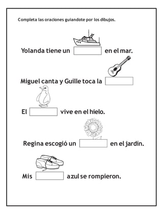 Completa las oraciones guiandote por los dibujos.
Yolanda tiene un
Miguel canta y Guille toca la
El
Mis
Regina escogió un en el jardín.
en el mar.
azul se rompieron.
vive en el hielo.
 