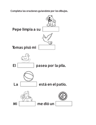 Completa las oraciones guiandote por los dibujos.
Pepe limpia a su
T
omas pisó mi
El pasea por la pila.
Mi me dió un
La está en el patio.
 