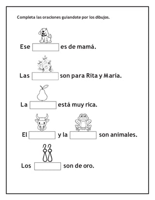 Completa las oraciones guiandote por los dibujos.
Ese es de mamá.
Las son para Rita y María.
La está muy rica.
Los son de oro.
El y la son animales.
 
