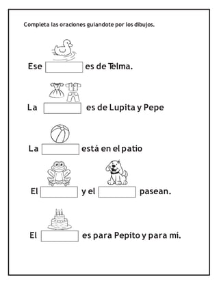 Completa las oraciones guiandote por los dibujos.
Ese es de T
elma.
La es de Lupita y Pepe
La está en el patio
El es para Pepito y para mí.
El y el pasean.
 