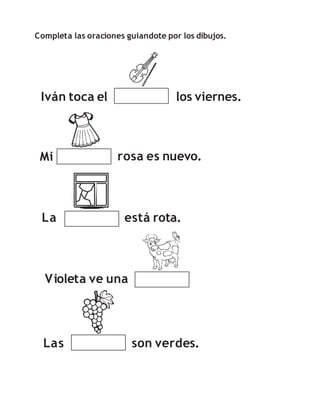 Completa las oraciones guiandote por los dibujos.
Iván toca el los viernes.
Mi rosa es nuevo.
La está rota.
Las son verdes.
Violeta ve una
 