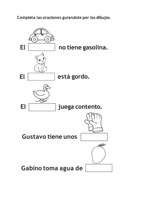 Completa las oraciones guiandote por los dibujos.
El no tiene gasolina.
El está gordo.
El juega contento.
Gabino toma agua de
Gustavo tiene unos
 