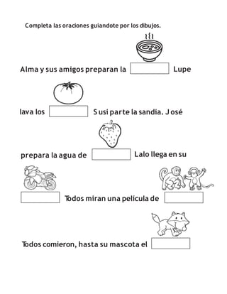 Completa las oraciones guiandote por los dibujos.
Alma y sus amigos preparan la Lupe
lava los S usi parte la sandia. J osé
prepara la agua de Lalo llega en su
T
odos comieron, hasta su mascota el
T
odos miran una película de
 