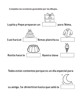 Completa las oraciones guiandote por los dibujos.
Lupita y Pepe preparan un para T
elma.
S usi hará el T
omas plancha su
Rosita hace la Ramiro tiene
su amiga. Se diviertiron hasta que salió la
Todos están contentos porque es un día especial para
 