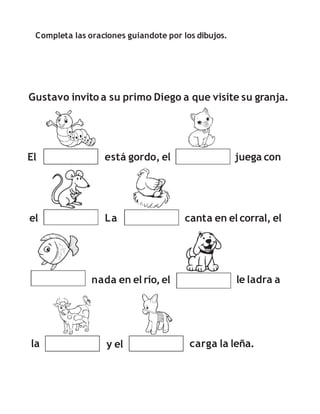 Completa las oraciones guiandote por los dibujos.
Gustavo invito a su primo Diego a que visite su granja.
El está gordo, el juega con
canta en el corral, el
el La
la y el carga la leña.
nada en el río,el le ladra a
 