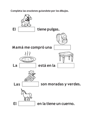 Completa las oraciones guiandote por los dibujos.
El tiene pulgas.
Mamá me compró una
La está en la
El
Las son moradas y verdes.
en la tiene un cuerno.
 