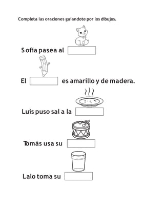 Completa las oraciones guiandote por los dibujos.
S ofía pasea al
El es amarillo y de madera.
Luis puso sal a la
Lalo toma su
T
omás usa su
 