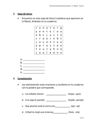Fichas de Comprensión de Lectura – 2° Básico - Ficha 3
2 de 4
2. Sopa de letras
• Encuentra en esta sopa de letras 5 palabras que aparecen en
la fábula. Anótalas en tu cuaderno.
r a n a t e r p
y e n t e l o a
a b c j u s t n
c r o a r n b t
j u v e n t u a
a p l a s t o n
f e u t y h n o
j a u l e o n x
a.
b.
c.
d.
e.
3. Completación
• Lee atentamente estas oraciones y escríbelas en tu cuaderno
con la palabra que corresponde.
a. Los árboles tienen . (hojas -ajos)
b. A la sopa le pondré . (tejido -perejil)
c. Qué picante está la carne con . (ajo -ají)
d. A Raúl lo mojó una inmensa . (hola - ola)
 