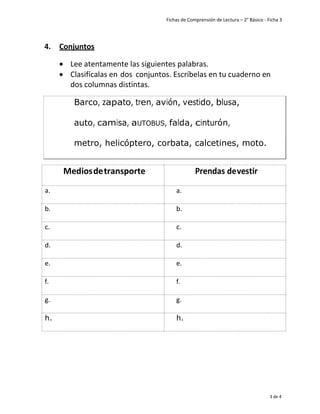 Fichas de Comprensión de Lectura – 2° Básico - Ficha 3
3 de 4
4. Conjuntos
• Lee atentamente las siguientes palabras.
• Clasifícalas en dos conjuntos. Escríbelas en tu cuaderno en
dos columnas distintas.
Mediosdetransporte Prendas devestir
a. a.
b. b.
c. c.
d. d.
e. e.
f. f.
g. g.
h. h.
Barco
metro, helicóptero, corbata, calcetines, moto.
 