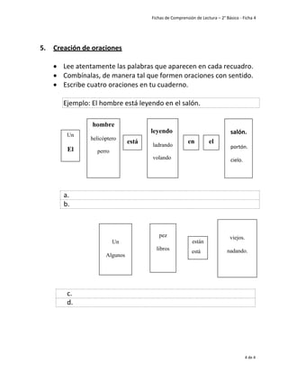 Fichas de Comprensión de Lectura – 2° Básico - Ficha 4
4
4 de 4
5. Creación de oraciones
• Lee atentamente las palabras que aparecen en cada recuadro.
• Combínalas, de manera tal que formen oraciones con sentido.
• Escribe cuatro oraciones en tu cuaderno.
a.
b.
c.
d.
Ejemplo: El hombre está leyendo en el salón.
Un
El
hombre
helicóptero
perro
está
leyendo
ladrando
volando
en el
salón.
portón.
cielo.
Un
Algunos
pez
libros
están
está
viejos.
nadando.
 