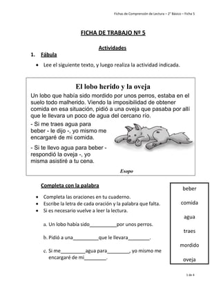 Fichas de Comprensión de Lectura – 2° Básico – Ficha 5
1 de 4
FICHA DE TRABAJO Nº 5
Actividades
1. Fábula
• Lee el siguiente texto, y luego realiza la actividad indicada.
Completa con la palabra
• Completa las oraciones en tu cuaderno.
• Escribe la letra de cada oración y la palabra que falta.
• Si es necesario vuelve a leer la lectura.
a. Un lobo había sido por unos perros.
b. Pidió a una que le llevara .
c. Si me agua para , yo mismo me
encargaré de mi .
beber
comida
agua
traes
mordido
oveja
El lobo herido y la oveja
Un lobo que había sido mordido por unos perros, estaba en el
suelo todo malherido. Viendo la imposibilidad de obtener
comida en esa situación, pidió a una oveja que pasaba por allí
que le llevara un poco de agua del cercano río.
Si me traes agua para
beber - le dijo -, yo mismo me
encargaré de mi comida.
Si te llevo agua para beber -
respondió la oveja -, yo
misma asistiré a tu cena.
Esopo
 