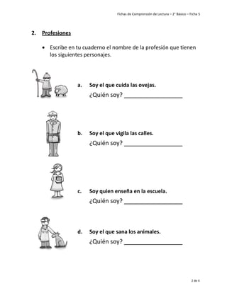 Fichas de Comprensión de Lectura – 2° Básico – Ficha 5
2 de 4
2. Profesiones
• Escribe en tu cuaderno el nombre de la profesión que tienen
los siguientes personajes.
a. Soy el que cuida las ovejas.
¿Quién soy?
b. Soy el que vigila las calles.
¿Quién soy?
c. Soy quien enseña en la escuela.
¿Quién soy?
d. Soy el que sana los animales.
¿Quién soy?
 