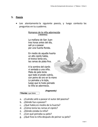 Fichas de Comprensión de Lectura – 2° Básico – Ficha 5
4 de 4
5. Poesía
• Lee atentamente la siguiente poesía, y luego contesta las
preguntas en tu cuaderno.
Romance de la niña adormecida
( Anónimo)
La mañana de San Juan
tres horas antes del día,
salí yo a pasear
por una huerta florida.
En medio de aquella huerta
un alto ciprés había,
el tronco tenía oro,
las ramas de plata fina.
A la sombra del ciprés
vi sentada a una niña.
Mata de pelo tenía
que todo el prado cubría,
con peine de oro en la mano
Lo peinaba y lo tejía,
luego que lo hubo peinado
la niña se adormecía.
(fragmento)
a. ¿Cuándo salió a pasear el autor del poema?
b. ¿Dónde fue a pasear?
c. ¿Qué había en medio de la huerta?
d. ¿Cómo tenía las ramas el ciprés?
e. ¿Dónde estaba la niña?
f. ¿Con qué peinaba su pelo?
g. ¿Qué hizo la niña después de peinar su pelo?
*Florida: que tiene
flores
 