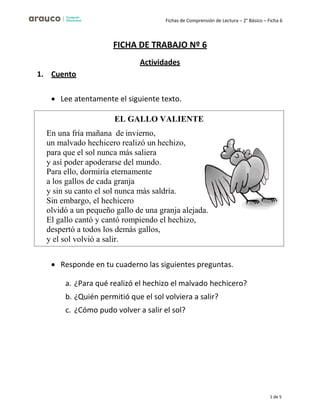 Fichas de Comprensión de Lectura – 2° Básico – Ficha 6
1 de 5
1. Cuento
FICHA DE TRABAJO Nº 6
Actividades
• Lee atentamente el siguiente texto.
• Responde en tu cuaderno las siguientes preguntas.
a. ¿Para qué realizó el hechizo el malvado hechicero?
b. ¿Quién permitió que el sol volviera a salir?
c. ¿Cómo pudo volver a salir el sol?
EL GALLO VALIENTE
En una fría mañana de invierno,
un malvado hechicero realizó un hechizo,
para que el sol nunca más saliera
y así poder apoderarse del mundo.
Para ello, dormiría eternamente
a los gallos de cada granja
y sin su canto el sol nunca más saldría.
Sin embargo, el hechicero
olvidó a un pequeño gallo de una granja alejada.
El gallo cantó y cantó rompiendo el hechizo,
despertó a todos los demás gallos,
y el sol volvió a salir.
 