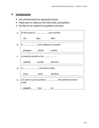 Fichas de Comprensión de Lectura – 2° Básico – Ficha 6
4 de 5
4. Completación
• Lee atentamente las siguientes frases.
• Fíjate que en cada una de ellas falta una palabra.
• Escribe en tu cuaderno la palabra correcta.
a. El niño tomó el ...................... para escribir.
reír lápiz libro
b. El .........................está colgado en la pared.
paraguas estufa cuadro
c. La maestra enseña a los ......................
caballos comida alumnos
d. La........................... tiene dos ruedas.
mesa cama bicicleta
e. Los autos cruzan cuando la.................... del semáforo está en
verde.
apagada roja luz
 