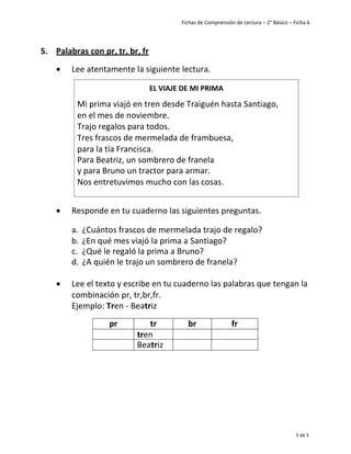 Fichas de Comprensión de Lectura – 2° Básico – Ficha 6
5 de 5
5. Palabras con pr, tr, br, fr
• Lee atentamente la siguiente lectura.
• Responde en tu cuaderno las siguientes preguntas.
a. ¿Cuántos frascos de mermelada trajo de regalo?
b. ¿En qué mes viajó la prima a Santiago?
c. ¿Qué le regaló la prima a Bruno?
d. ¿A quién le trajo un sombrero de franela?
• Lee el texto y escribe en tu cuaderno las palabras que tengan la
combinación pr, tr,br,fr.
Ejemplo: Tren - Beatriz
pr tr br fr
tren
Beatriz
EL VIAJE DE MI PRIMA
Mi prima viajó en tren desde Traiguén hasta Santiago,
en el mes de noviembre.
Trajo regalos para todos.
Tres frascos de mermelada de frambuesa,
para la tía Francisca.
Para Beatriz, un sombrero de franela
y para Bruno un tractor para armar.
Nos entretuvimos mucho con las cosas.
 