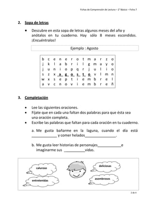 Fichas de Comprensión de Lectura – 2° Básico – Ficha 7
2 de 4
2. Sopa de letras
• Descubre en esta sopa de letras algunos meses del año y
anótalos en tu cuaderno. Hay sólo 8 meses escondidos.
¡Encuéntralos!
b c e n e r o t m a r z o
j k l a b r i l g m a y o
j u n i o p q r j u l i o
s z x a g o s t o v l m n
w x s e p t i e m b r e l
a v c n o v i e m b r e ñ
3. Completación
• Lee las siguientes oraciones.
• Fíjate que en cada una faltan dos palabras para que ésta sea
una oración completa.
• Escribe las palabras que faltan para cada oración en tu cuaderno.
a. Me gusta bañarme en la laguna, cuando el día está
y comer helados .
b. Me gusta leer historias de personajes e
imaginarme sus _ vidas.
Ejemplo : Agosto
caluroso
deliciosas
entretenidas
asombrosos
 