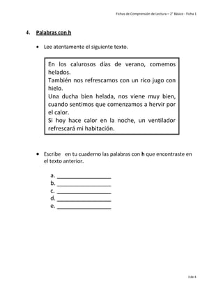 Fichas de Comprensión de Lectura – 2° Básico - Ficha 1
3 de 4
4. Palabras con h
• Lee atentamente el siguiente texto.
• Escribe en tu cuaderno las palabras con h que encontraste en
el texto anterior.
a.
b.
c.
d.
e.
En los calurosos días de verano, comemos
helados.
También nos refrescamos con un rico jugo con
hielo.
Una ducha bien helada, nos viene muy bien,
cuando sentimos que comenzamos a hervir por
el calor.
Si hoy hace calor en la noche, un ventilador
refrescará mi habitación.
 