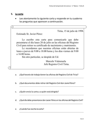 Fichas de Comprensión de Lectura – 2° Básico – Ficha 8
4 de 4
5. La carta
• Lee atentamente la siguiente carta y responde en tu cuaderno
las preguntas que aparecen a continuación.
a. ¿Qué horario de trabajo tienen las oficinas del Registro Civil de Tirúa?
b. ¿Qué documentos debe retirar del Registro Civil don JavierPérez?
c. ¿Quién envía la carta y a quién está dirigida?
d. ¿Qué día debe presentarse don Javier Pérez en las oficinas del Registro Civil?
e. ¿Cuándo fue escrita lacarta?
Tirúa, 15 de julio de 1998.
Estimado Sr. Javier Pérez:
Le escribo esta carta para comunicarle que debe
presentarse el día lunes 20 de julio en las oficinas del Registro
Civil para retirar su certificado de nacimiento y matrimonio.
Le recordamos que nuestras oficinas están abiertas de
lunes a jueves de 9:00 a 18:00 horas y los días viernes de 9:00
a 16:00 horas.
Sin otro particular, se despide de Ud.
Marcelo Valenzuela
Jefe Registro Civil Tirúa.
 