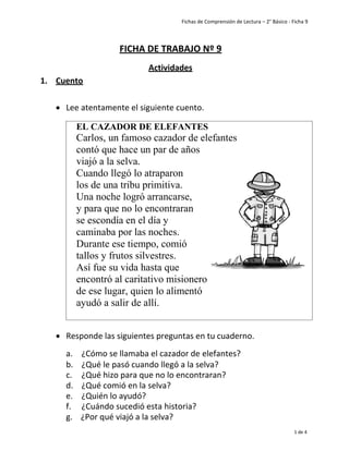 Fichas de Comprensión de Lectura – 2° Básico - Ficha 9
1 de 4
1. Cuento
FICHA DE TRABAJO Nº 9
Actividades
• Lee atentamente el siguiente cuento.
EL CAZADOR DE ELEFANTES
Carlos, un famoso cazador de elefantes
contó que hace un par de años
viajó a la selva.
Cuando llegó lo atraparon
los de una tribu primitiva.
Una noche logró arrancarse,
y para que no lo encontraran
se escondía en el día y
caminaba por las noches.
Durante ese tiempo, comió
tallos y frutos silvestres.
Así fue su vida hasta que
encontró al caritativo misionero
de ese lugar, quien lo alimentó
ayudó a salir de allí.
• Responde las siguientes preguntas en tu cuaderno.
a. ¿Cómo se llamaba el cazador de elefantes?
b. ¿Qué le pasó cuando llegó a la selva?
c. ¿Qué hizo para que no lo encontraran?
d. ¿Qué comió en la selva?
e. ¿Quién lo ayudó?
f. ¿Cuándo sucedió esta historia?
g. ¿Por qué viajó a la selva?
 