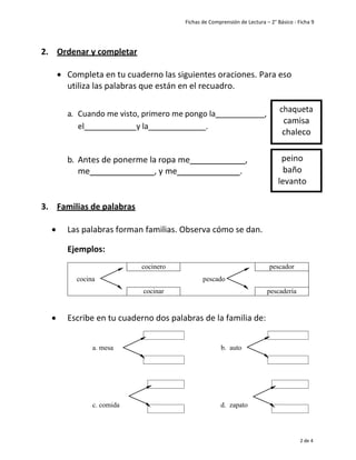 Fichas de Comprensión de Lectura – 2° Básico - Ficha 9
2 de 4
2. Ordenar y completar
• Completa en tu cuaderno las siguientes oraciones. Para eso
utiliza las palabras que están en el recuadro.
a. Cuando me visto, primero me pongo la ,
el y la .
b. Antes de ponerme la ropa me ,
me , y me .
3. Familias de palabras
• Las palabras forman familias. Observa cómo se dan.
Ejemplos:
cocinero pescador
cocina pescado
cocinar pescadería
• Escribe en tu cuaderno dos palabras de la familia de:
a. mesa b. auto
c. comida d. zapato
peino
baño
levanto
chaqueta
camisa
chaleco
 