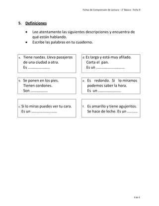 Fichas de Comprensión de Lectura – 2° Básico - Ficha 9
4 de 4
5. Definiciones
• Lee atentamente las siguientes descripciones y encuentra de
qué están hablando.
• Escribe las palabras en tu cuaderno.
a. Tiene ruedas. Lleva pasajeros
de una ciudad a otra.
Es ………………..…
d. Es largo y está muy afilado.
Corta el pan.
Es un …………………………
b. Se ponen en los pies.
Tienen cordones.
Son ………………
e. Es redondo. Si lo miramos
podemos saber la hora.
Es un ……………………
c. Si lo miras puedes ver tu cara.
Es un ………………………
f. Es amarillo y tiene agujeritos.
Se hace de leche. Es un ..........
 