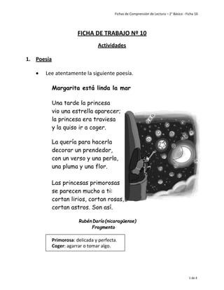 Fichas de Comprensión de Lectura – 2° Básico - Ficha 10
1 de 4
FICHA DE TRABAJO Nº 10
Actividades
1. Poesía
• Lee atentamente la siguiente poesía.
Margarita está linda la mar
Una tarde la princesa
vio una estrella aparecer;
la princesa era traviesa
y la quiso ir a coger.
La quería para hacerla
decorar un prendedor,
con un verso y una perla,
una pluma y una flor.
Las princesas primorosas
se parecen mucho a ti:
cortan lirios, cortan rosas,
cortan astros. Son así.
Rubén Darío (nicaragüense)
Fragmento
Primorosa: delicada y perfecta.
Coger: agarrar o tomar algo.
 