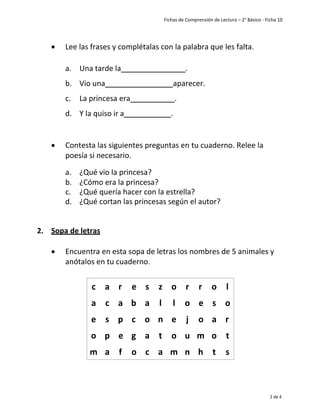 Fichas de Comprensión de Lectura – 2° Básico - Ficha 10
2 de 4
• Lee las frases y complétalas con la palabra que les falta.
a. Una tarde la .
b. Vio una aparecer.
c. La princesa era .
d. Y la quiso ir a .
• Contesta las siguientes preguntas en tu cuaderno. Relee la
poesía si necesario.
a. ¿Qué vio la princesa?
b. ¿Cómo era la princesa?
c. ¿Qué quería hacer con la estrella?
d. ¿Qué cortan las princesas según el autor?
2. Sopa de letras
• Encuentra en esta sopa de letras los nombres de 5 animales y
anótalos en tu cuaderno.
c a r e s z o r r o l
a c a b a l l o e s o
e s p c o n e j o a r
o p e g a t o u m o t
m a f o c a m n h t s
 