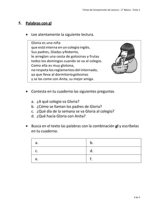 Fichas de Comprensión de Lectura – 2° Básico - Ficha 1
4 de 4
5. Palabras con gl
• Lee atentamente la siguiente lectura.
• Contesta en tu cuaderno las siguientes preguntas
a. ¿A qué colegio va Gloria?
b. ¿Cómo se llaman los padres de Gloria?
c. ¿Qué día de la semana se va Gloria al colegio?
d. ¿Qué hacía Gloria con Anita?
• Busca en el texto las palabras con la combinación gl y escríbelas
en tu cuaderno.
a. b.
c. d.
e. f.
 