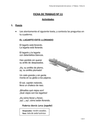 Fichas de Comprensión de Lectura – 2° Básico - Ficha 11
1 de 4
FICHA DE TRABAJO Nº 11
Actividades
1. Poesía
• Lee atentamente el siguiente texto, y contesta las preguntas en
tu cuaderno.
EL LAGARTO ESTÁ LLORANDO
El lagarto está llorando.
La lagarta está llorando.
El lagarto y la lagarta
con delantalitos blancos.
Han perdido sin querer
su anillo de desposados.
¡Ay, su anillito de plomo,
ay, su anillito plomado!
Un cielo grande y sin gente
monta en su globo a los pájaros.
El sol, capitán redondo,
lleva un chaleco de raso.
¡Miradlos qué viejos son!
¡Qué viejos son los lagartos!
¡Ay cómo lloran y lloran,
¡ay!, ¡ ay!, cómo están llorando.
Federico García Lorca (español)
Desposados: recién casados.
Raso: tela de seda lustrosa
 