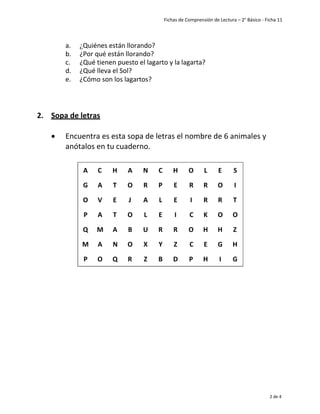 Fichas de Comprensión de Lectura – 2° Básico - Ficha 11
2 de 4
a. ¿Quiénes están llorando?
b. ¿Por qué están llorando?
c. ¿Qué tienen puesto el lagarto y la lagarta?
d. ¿Qué lleva el Sol?
e. ¿Cómo son los lagartos?
2. Sopa de letras
• Encuentra es esta sopa de letras el nombre de 6 animales y
anótalos en tu cuaderno.
A C H A N C H O L E S
G A T O R P E R R O I
O V E J A L E I R R T
P A T O L E I C K O O
Q M A B U R R O H H Z
M A N O X Y Z C E G H
P O Q R Z B D P H I G
 